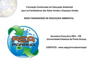 Formação Continuada em Educação Ambiental  para os Facilitadores das Salas Verdes e Espaços Verdes REDE PARANAENSE DE EDUCAÇÃO AMBIENTAL  Secretaria Executiva REA – PR  Universidade Estadual de Ponta Grossa CONTATO:  www.uepg.br/nucleam/reapr/ 