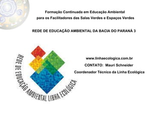 Formação Continuada em Educação Ambiental  para os Facilitadores das Salas Verdes e Espaços Verdes REDE DE EDUCAÇÃO AMBIENTAL DA BACIA DO PARANÁ 3  www.linhaecologica.com.br CONTATO:  Mauri Schneider  Coordenador Técnico da Linha Ecológica 