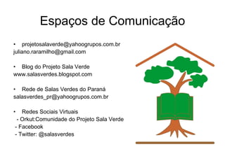 Espaços de Comunicação projetosalaverde@yahoogrupos.com.br  juliano.raramilho@gmail.com  Blog do Projeto Sala Verde www.salasverdes.blogspot.com Rede de Salas Verdes do Paraná [email_address] Redes Sociais Virtuais - Orkut:Comunidade do Projeto Sala Verde - Facebook - Twitter: @salasverdes 
