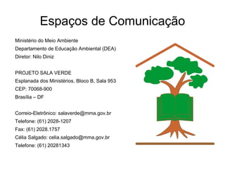 Espaços de Comunicação Ministério do Meio Ambiente Departamento de Educação Ambiental (DEA) Diretor: Nilo Diniz PROJETO SALA VERDE Esplanada dos Ministérios, Bloco B, Sala 953 CEP: 70068-900  Brasília – DF Correio-Eletrônico: salaverde@mma.gov.br Telefone: (61) 2028-1207 Fax: (61) 2028.1757 Célia Salgado: celia.salgado@mma.gov.br Telefone: (61) 20281343 