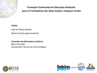 Formação Continuada em Educação Ambiental  para os Facilitadores das Salas Verdes e Espaços Verdes ITAIPU Leila de Fátima Alberton Gestora de Educação Ambiental Conselho dos Municípios Lindeiros Mauri Schneider Coordenador Técnico da Linha Ecológica  