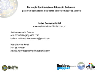 Formação Continuada em Educação Ambiental  para os Facilitadores das Salas Verdes e Espaços Verdes Nativa Socioambiental www.nativasocioambiental.com.br Luciana Aranda Barrozo (45) 35767179/(45) 99561790 [email_address] Patrícia Anne Furst (45) 35767179 [email_address] 