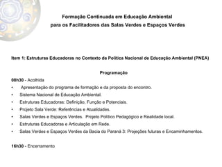 Item 1: Estruturas Educadoras no Contexto da Política Nacional de Educação Ambiental (PNEA) Programação 08h30  - Acolhida Apresentação do programa de formação e da proposta do encontro.  Sistema Nacional de Educação Ambiental. Estruturas Educadoras: Definição, Função e Potenciais.  Projeto Sala Verde: Referências e Atualidades.  Salas Verdes e Espaços Verdes.  Projeto Político Pedagógico e Realidade local.  Estruturas Educadoras e Articulação em Rede.  Salas Verdes e Espaços Verdes da Bacia do Paraná 3: Projeções futuras e Encaminhamentos.  16h30  - Encerramento Formação Continuada em Educação Ambiental  para os Facilitadores das Salas Verdes e Espaços Verdes 