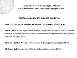 Formação Continuada em Educação Ambiental  para os Facilitadores das Salas Verdes e Espaços Verdes SISTEMA NACIONAL DE EDUCAÇÃO AMBIENTAL Lei nº 9795/99:   Institui a Política Nacional de Educação Ambiental (PNEA).  Órgão Gestor:  Criado a partir da Lei 9795/99, dirigido pelos ministros do meio ambiente e educação. Coordena a PNEA e define os mecanismos de implementação da Educação Ambiental em todo o Brasil.  Ministério do Meio Ambiente : Departamento de Educação Ambiental (DEA/ MMA);  Ministério da Educação:  Comitê Gestor de Educação Ambiental (CGEA);  