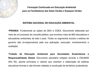 Formação Continuada em Educação Ambiental  para os Facilitadores das Salas Verdes e Espaços Verdes SISTEMA NACIONAL DE EDUCAÇÃO AMBIENTAL PRONEA : Fundamenta as ações do DEA e CGEA. Documento elaborado por meio de um processo de consulta pública, que envolveu mais de 800 educadores e educadoras ambientais de todo o país. Todos os segmentos sociais e esferas de governo são co-responsáveis pela sua aplicação, execução, monitoramento e avaliação; Tratado de Educação Ambiental para Sociedades Sustentáveis e Responsabilidade Global : Documento planetário redigido durante a CNUMAD (Rio 92), aponta princípios e valores que orientam a elaboração de práticas educativas formais e não formais voltadas à construção de territórios sustentáveis.  