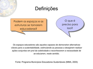 Definições Podem os  espaços  e as  estruturas  se tornarem educadoras? O que é preciso para isso? Os espaços educadores são aqueles capazes de demonstrar alternativas viáveis para a sustentabilidade, estimulando as pessoas a desejarem realizar ações conjuntas em prol da coletividade e reconhecerem a necessidade de se educarem, neste sentido. Fonte: Programa Municípios Educadores Sustentáveis (MMA, 2005) 