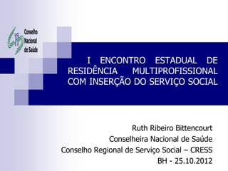 I ENCONTRO ESTADUAL DE
 RESIDÊNCIA  MULTIPROFISSIONAL
 COM INSERÇÃO DO SERVIÇO SOCIAL




                    Ruth Ribeiro Bittencourt
             Conselheira Nacional de Saúde
Conselho Regional de Serviço Social – CRESS
                           BH - 25.10.2012
 