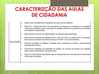CARACTERIZÇÃO DAS AULAS
          DE CIDADANIA
                 Desenvolver competências necessárias ao exercício da cidadania;

                 Promover o desenvolvimento da auto-estima, de regras de convivência e do respeito
                  mútuo que contribuam para a formação de cidadãos autônomos, participativos, tolerantes
                  e civicamente responsáveis;

                 Desenvolver os valores da solidariedade e do respeito pelas diferenças;

                 Proporcionar momentos de reflexão sobre a vida da turma, da escola e da comunidade,
                  bem como os princípios de democracia que orientam o seu funcionamento;
FINALIDADES
                 Fomentar situações de diálogo e reflexão sobre experiências vividas e preocupações
                  sentidas pelos alunos;

                 Proporcionar situações de expressão de opinião, de tomada de decisão com respeito
                  pelos valores da liberdade e da democracia;

                 Adquirir conhecimentos importantes para a compreensão do funcionamento da sociedade
                  e das suas instituições.
 