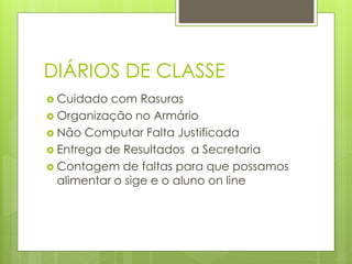 DIÁRIOS DE CLASSE
 Cuidado  com Rasuras
 Organização no Armário
 Não Computar Falta Justificada
 Entrega de Resultados a Secretaria
 Contagem de faltas para que possamos
  alimentar o sige e o aluno on line
 
