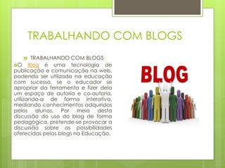 TRABALHANDO COM BLOGS
       TRABALHANDO COM BLOGS
O Blog é uma tecnologia de
publicação e comunicação na web,
podendo ser utilizada na educação
com sucesso, se o educador se
apropriar da ferramenta e fizer dela
um espaço de autoria e co-autoria,
utilizando-a de forma interativa,
mediando conhecimentos adquiridos
pelos alunos. Por meio desta
discussão do uso do blog de forma
pedagógica, pretende-se provocar a
discussão sobre as possibilidades
oferecidas pelos blogs na Educação.
 