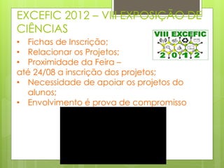 EXCEFIC 2012 – VIII EXPOSIÇÃO DE
CIÊNCIAS
• Fichas de Inscrição;
• Relacionar os Projetos;
• Proximidade da Feira –
até 24/08 a inscrição dos projetos;
• Necessidade de apoiar os projetos do
  alunos;
• Envolvimento é prova de compromisso
 
