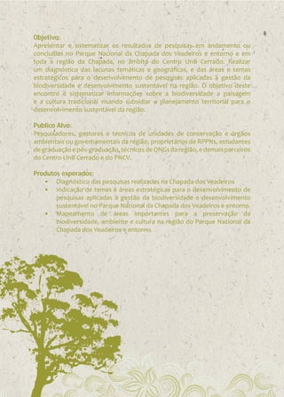 Objetivo:
Apresentar e sistematizar os resultados de pesquisas em andamento ou
concluídas no Parque Nacional da Chapada dos Veadeiros e entorno e em
toda a região da Chapada, no âmbito do Centro UnB Cerrado. Realizar
um diagnóstico das lacunas temáticas e geográficas, e das áreas e temas
estratégicos para o desenvolvimento de pesquisas aplicadas à gestão da
biodiversidade e desenvolvimento sustentável na região. O objetivo deste
encontro é sistematizar informações sobre a biodiversidade a paisagem
e a cultura tradicional visando subsidiar o planejamento territorial para o
desenvolvimento sustentável da região.
Publico Alvo:
Pesquisadores, gestores e técnicos de unidades de conservação e órgãos
ambientais ou governamentais da região, proprietários de RPPNs, estudantes
de graduação e pós-graduação, técnicos de ONGs da região, e demais parceiros
do Centro UnB Cerrado e do PNCV.
Produtos esperados:
•	 Diagnóstico das pesquisas realizadas na Chapada dos Veadeiros
•	 Indicação de temas e áreas estratégicas para o desenvolvimento de
pesquisas aplicadas à gestão da biodiversidade e desenvolvimento
sustentável no Parque Nacional da Chapada dos Veadeiros e entorno.
•	 Mapeamento de áreas importantes para a preservação da
biodiversidade, ambiente e cultura na região do Parque Nacional da
Chapada dos Veadeiros e entorno.

 