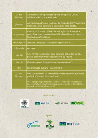 2º dia
8h30-9h

Apresentação da proposta de trabalho para a Oficina
Moderadores e coordenadores

9h-9h30

Apresentação Parque Nacional da Chapada dos Veadeiros, a
interface com a pesquisa e os desafios para gestão.

9h30-11h30

Grupos de Trabalho (GTs)- Identificação das áreas para
pesquisa e para preservação da biodiversidade e cultura na
Chapada dos Veadeiros

11h30-12h30

Plenária – consolidação dos resultados dos GTs

12h30-14h

Almoço

14h-16h

GTs- Temas estratégicos para pesquisa aplicada à gestão
para o desenvolvimento sustentável da região

16h-17h

Plenária – consolidação dos resultados dos GTs

18h
3º dia
8h30-9h

Programação Cultural (a confirmar)
Mesa de abertura da III Feira de Mudas e Sementes da Chapada dos Veadeiros (a confirmar)
Obs.: A programação da feira de sementes contará com atividades dias
23 e 24 voltadas principalmente aos agricultores familiares da região (programação será divulgada em breve).

Realização:
IB

Apoio:

DEX

 