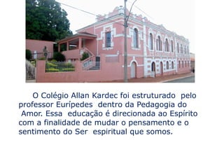 O Colégio Allan Kardec foi estruturado pelo
professor Eurípedes dentro da Pedagogia do
 Amor. Essa educação é direcionada ao Espírito
com a finalidade de mudar o pensamento e o
sentimento do Ser espiritual que somos.
 