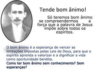 Tende bom ânimo!
                        Só teremos bom ânimo
                   se compreendermos        a
                  força que a palavra de Jesus
                      impõe sobre todos os
                            espíritos.


O bom ânimo é a esperança de vencer as
limitações impostas pelas Leis de Deus, para que o
espírito aprenda a valorizar e a dignificar a vida
como oportunidade bendita.
Como ter bom ânimo sem conhecimento? Sem
esperanças?
 