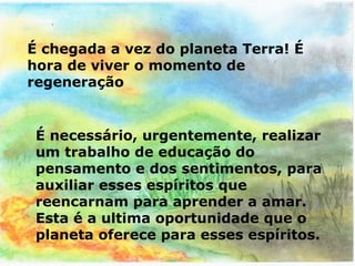 É chegada a vez do planeta Terra! É
hora de viver o momento de
regeneração


 É necessário, urgentemente, realizar
 um trabalho de educação do
 pensamento e dos sentimentos, para
 auxiliar esses espíritos que
 reencarnam para aprender a amar.
 Esta é a ultima oportunidade que o
 planeta oferece para esses espíritos.
 