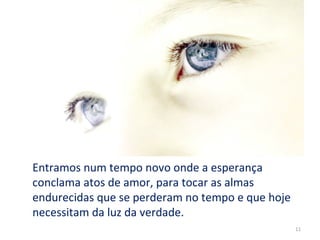 Entramos num tempo novo onde a esperança
conclama atos de amor, para tocar as almas
endurecidas que se perderam no tempo e que hoje
necessitam da luz da verdade.
                                                  11
 