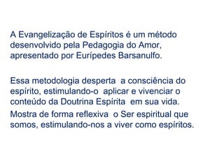 A Evangelização de Espíritos é um método
desenvolvido pela Pedagogia do Amor,
apresentado por Eurípedes Barsanulfo.

Essa metodologia desperta a consciência do
espírito, estimulando-o aplicar e vivenciar o
conteúdo da Doutrina Espírita em sua vida.
Mostra de forma reflexiva o Ser espiritual que
somos, estimulando-nos a viver como espíritos.
 