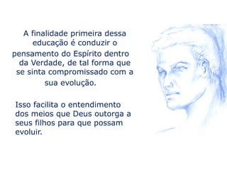 A finalidade primeira dessa
      educação é conduzir o
pensamento do Espírito dentro
  da Verdade, de tal forma que
 se sinta compromissado com a
         sua evolução.

Isso facilita o entendimento
dos meios que Deus outorga a
seus filhos para que possam
evoluir.
 
