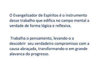 O Evangelizador de Espíritos é o instrumento
desse trabalho que edifica no campo mental a
verdade de forma lógica e reflexiva.

 Trabalha o pensamento, levando-o a
descobrir seu verdadeiro compromisso com a
causa abraçada, transformando-o em grande
alavanca do progresso.
 