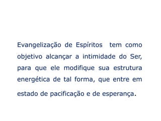 Evangelização de Espíritos   tem como
objetivo alcançar a intimidade do Ser,
para que ele modifique sua estrutura
energética de tal forma, que entre em

estado de pacificação e de esperança.
 