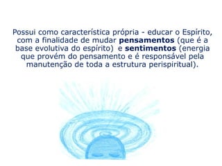 Possui como característica própria - educar o Espírito,
 com a finalidade de mudar pensamentos (que é a
 base evolutiva do espírito) e sentimentos (energia
  que provém do pensamento e é responsável pela
   manutenção de toda a estrutura perispiritual).
 