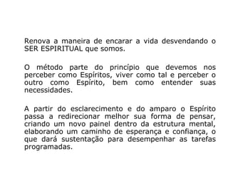 Renova a maneira de encarar a vida desvendando o
SER ESPIRITUAL que somos.

O método parte do princípio que devemos nos
perceber como Espíritos, viver como tal e perceber o
outro como Espírito, bem como entender suas
necessidades.

A partir do esclarecimento e do amparo o Espírito
passa a redirecionar melhor sua forma de pensar,
criando um novo painel dentro da estrutura mental,
elaborando um caminho de esperança e confiança, o
que dará sustentação para desempenhar as tarefas
programadas.
 