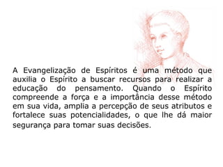 A Evangelização de Espíritos é uma método que
auxilia o Espírito a buscar recursos para realizar a
educação do pensamento. Quando o Espírito
compreende a força e a importância desse método
em sua vida, amplia a percepção de seus atributos e
fortalece suas potencialidades, o que lhe dá maior
segurança para tomar suas decisões.
 