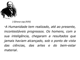 ( Gênese cap.XVIII)

“A   Humanidade tem realizado, até ao presente,
incontestáveis progressos. Os homens, com a
sua inteligência, chegaram a resultados que
jamais haviam alcançado, sob o ponto de vista
das    ciências,        das   artes   e   do   bem-estar
material.
 