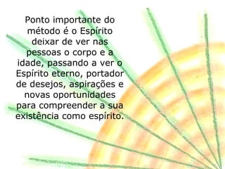 Ponto importante do
   método é o Espírito
    deixar de ver nas
  pessoas o corpo e a
idade, passando a ver o
Espírito eterno, portador
de desejos, aspirações e
  novas oportunidades
para compreender a sua
existência como espírito.
 
