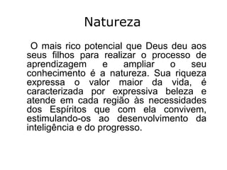 Natureza
 O mais rico potencial que Deus deu aos
seus filhos para realizar o processo de
aprendizagem       e    ampliar o   seu
conhecimento é a natureza. Sua riqueza
expressa o valor maior da vida, é
caracterizada por expressiva beleza e
atende em cada região às necessidades
dos Espíritos que com ela convivem,
estimulando-os ao desenvolvimento da
inteligência e do progresso.
 