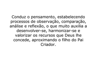 Conduz o pensamento, estabelecendo
processos de observação, comparação,
análise e reflexão, o que muito auxilia a
    desenvolver-se, harmonizar-se e
   valorizar os recursos que Deus lhe
  concede, aproximando o filho do Pai
                 Criador.
 