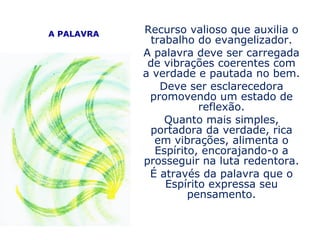 A PALAVRA   Recurso valioso que auxilia o
             trabalho do evangelizador.
            A palavra deve ser carregada
             de vibrações coerentes com
            a verdade e pautada no bem.
               Deve ser esclarecedora
             promovendo um estado de
                       reflexão.
                Quanto mais simples,
             portadora da verdade, rica
              em vibrações, alimenta o
              Espírito, encorajando-o a
            prosseguir na luta redentora.
             É através da palavra que o
                Espírito expressa seu
                     pensamento.
 