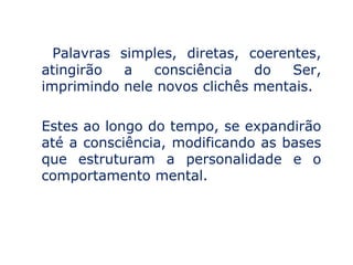 Palavras simples, diretas, coerentes,
atingirão   a  consciência    do   Ser,
imprimindo nele novos clichês mentais.

Estes ao longo do tempo, se expandirão
até a consciência, modificando as bases
que estruturam a personalidade e o
comportamento mental.
 