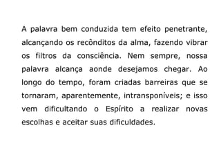 A palavra bem conduzida tem efeito penetrante,
alcançando os recônditos da alma, fazendo vibrar
os filtros da consciência. Nem sempre, nossa
palavra alcança aonde desejamos chegar. Ao
longo do tempo, foram criadas barreiras que se
tornaram, aparentemente, intransponíveis; e isso
vem dificultando o Espírito a realizar novas
escolhas e aceitar suas dificuldades.
 