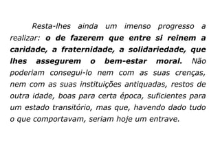 Resta-lhes ainda um imenso progresso a
realizar: o de fazerem que entre si reinem a
caridade, a fraternidade, a solidariedade, que
lhes   assegurem     o   bem-estar    moral.    Não
poderiam consegui-lo nem com as suas crenças,
nem com as suas instituições antiquadas, restos de
outra idade, boas para certa época, suficientes para
um estado transitório, mas que, havendo dado tudo
o que comportavam, seriam hoje um entrave.
 