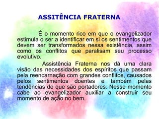 ASSITÊNCIA FRATERNA

         É o momento rico em que o evangelizador
estimula o ser a identificar em si os sentimentos que
devem ser transformados nessa existência, assim
como os conflitos que paralisam seu processo
evolutivo.
           Assistência Fraterna nos dá uma clara
visão das necessidades dos espíritos que passam
pela reencarnação com grandes conflitos, causados
pelos sentimentos doentes e também pelas
tendências de que são portadores. Nesse momento
cabe ao evangelizador auxiliar a construir seu
momento de ação no bem.
 