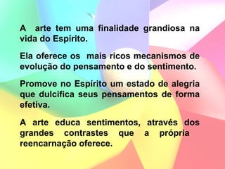 A arte tem uma finalidade grandiosa na
vida do Espírito.
Ela oferece os mais ricos mecanismos de
evolução do pensamento e do sentimento.
Promove no Espírito um estado de alegria
que dulcifica seus pensamentos de forma
efetiva.

A arte educa sentimentos, através dos
grandes contrastes que a própria
reencarnação oferece.
 