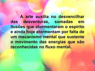A arte auxilia no desvencilhar
das desventuras, somadas em
ilusões que atormentaram o espírito
e ainda hoje atormentam por falta de
um mecanismo mental que sustente
o movimento das energias que são
reconhecidas no fluxo mental.
 