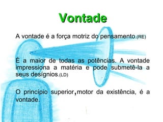 Vontade
A vontade é a força motriz do pensamento .(RE)


É a maior de todas as potências. A vontade
impressiona a matéria e pode submetê-la a
seus desígnios.(LD)

                    ,
O princípio superior motor da existência, é a
vontade.
 