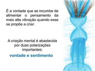É a vontade que se incumbe de
alimentar o pensamento da
mais alta vibração quando esse
se propõe a criar.



A criação mental é abastecida
    por duas polarizações
         importantes:
 vontade e sentimento
 