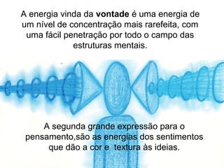 A energia vinda da vontade é uma energia de
um nível de concentração mais rarefeita, com
 uma fácil penetração por todo o campo das
             estruturas mentais.




     A segunda grande expressão para o
 pensamento,são as energias dos sentimentos
      que dão a cor e textura às ideias.
 