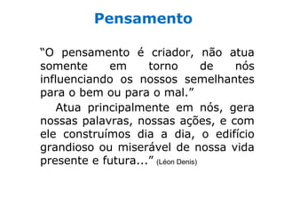 Pensamento

“O pensamento é criador, não atua
somente      em     torno          de nós
influenciando os nossos semelhantes
para o bem ou para o mal.”
    Atua principalmente em nós, gera
nossas palavras, nossas ações, e com
ele construímos dia a dia, o edifício
grandioso ou miserável de nossa vida
presente e futura...” (Léon Denis)
 