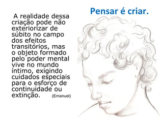 A realidade dessa
                          Pensar é criar.
criação pode não
exteriorizar de
súbito no campo
dos efeitos
transitórios, mas
o objeto formado
pelo poder mental
vive no mundo
íntimo, exigindo
cuidados especiais
para o esforço de
continuidade ou
extinção.     (Emanuel)
 