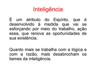 Inteligência
É um atributo do Espírito, que é
desenvolvido à medida que vai se
esforçando por meio do trabalho, ação
essa, que renova as oportunidades de
sua existência.

Quanto mais se trabalha com a lógica e
com a razão, mais desabrocham os
liames da inteligência.
 
