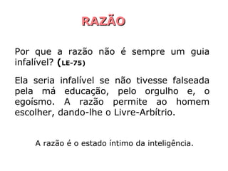 RAZÃO

Por que a razão não é sempre um guia
infalível? (LE-75)

Ela seria infalível se não tivesse falseada
pela má educação, pelo orgulho e, o
egoísmo. A razão permite ao homem
escolher, dando-lhe o Livre-Arbítrio.


    A razão é o estado íntimo da inteligência.
 