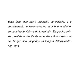 Essa fase, que neste momento se elabora, é o
complemento indispensável do estado precedente,
como a idade viril o é da juventude. Ela podia, pois,
ser prevista e predita de antemão e é por isso que
se diz que são chegados os tempos determinados
por Deus.
 