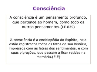 Consciência
A consciência é um pensamento profundo,
 que pertence ao homem, como todo os
      outros pensamentos.(LE 835)


 A consciência é a enciclopédia do Espírito, nela
 estão registrados todos os fatos de sua história,
impressos com as letras dos sentimentos, e com
  suas vibrações, que passam a ficar retidas na
                  memória.(E.E)
 