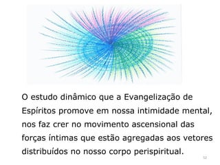 O estudo dinâmico que a Evangelização de
Espíritos promove em nossa intimidade mental,
nos faz crer no movimento ascensional das
forças íntimas que estão agregadas aos vetores
distribuídos no nosso corpo perispiritual.
                                             52
 