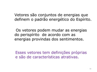 Vetores são conjuntos de energias que
definem o padrão energético do Espírito.

 Os vetores podem mudar as energias
do perispírito de acordo com as
energias provindas dos sentimentos.


Esses vetores tem definições próprias
e são de características atrativas.

                                        54
 